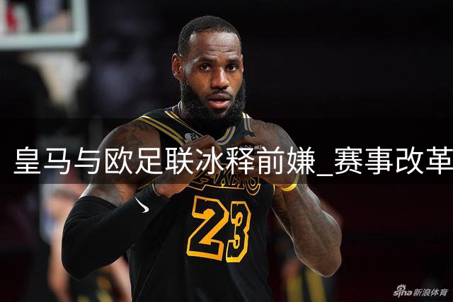 皇马与欧足联冰释前嫌 赛事改革现双赢转机